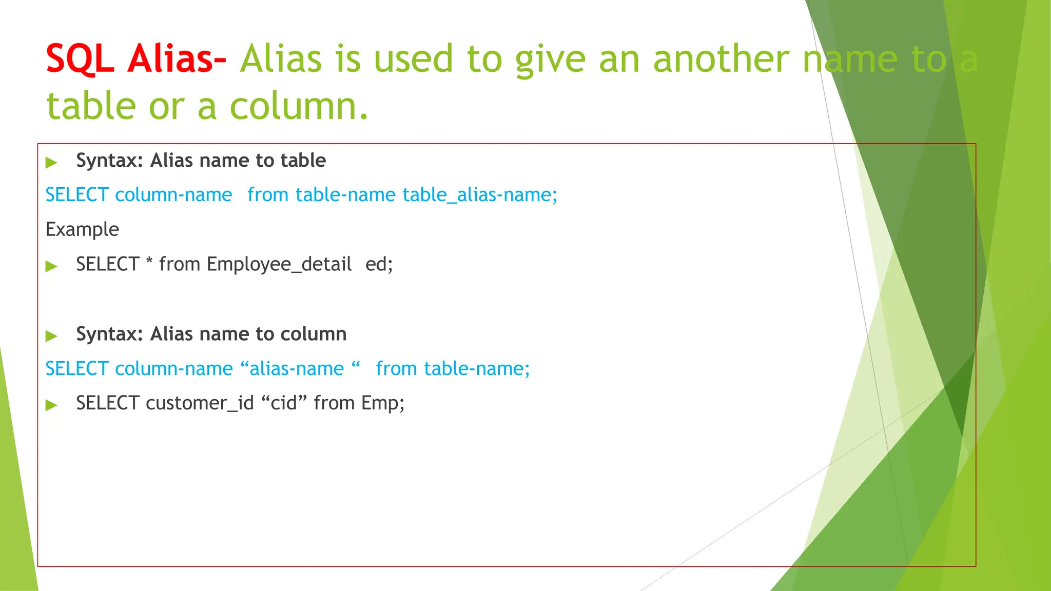 SQL Alias– Alias is used to give an another name to a
table or a column.
▶ Syntax: Alias name to table
SELECT column-name from table-name table_alias-name;
Example
▶ SELECT * from Employee_detail ed;
▶ Syntax: Alias name to column
SELECT column-name “alias-name “ from table-name;
▶ SELECT customer_id “cid” from Emp;
 