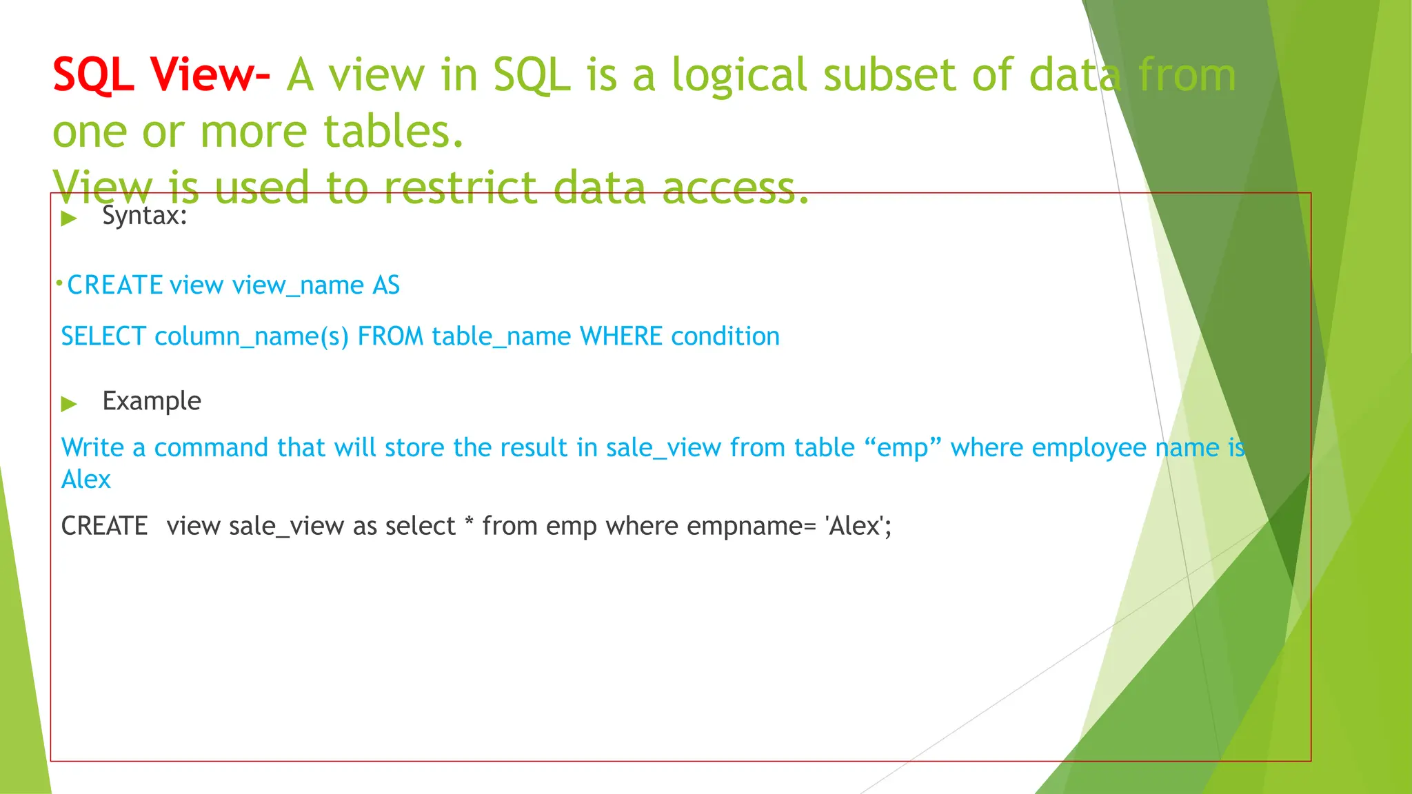 SQL View– A view in SQL is a logical subset of data from
one or more tables.
View is used to restrict data access.
▶ Syntax:
.CREATE view view_name AS
SELECT column_name(s) FROM table_name WHERE condition
▶ Example
Write a command that will store the result in sale_view from table “emp” where employee name is
Alex
CREATE view sale_view as select * from emp where empname= 'Alex';
 