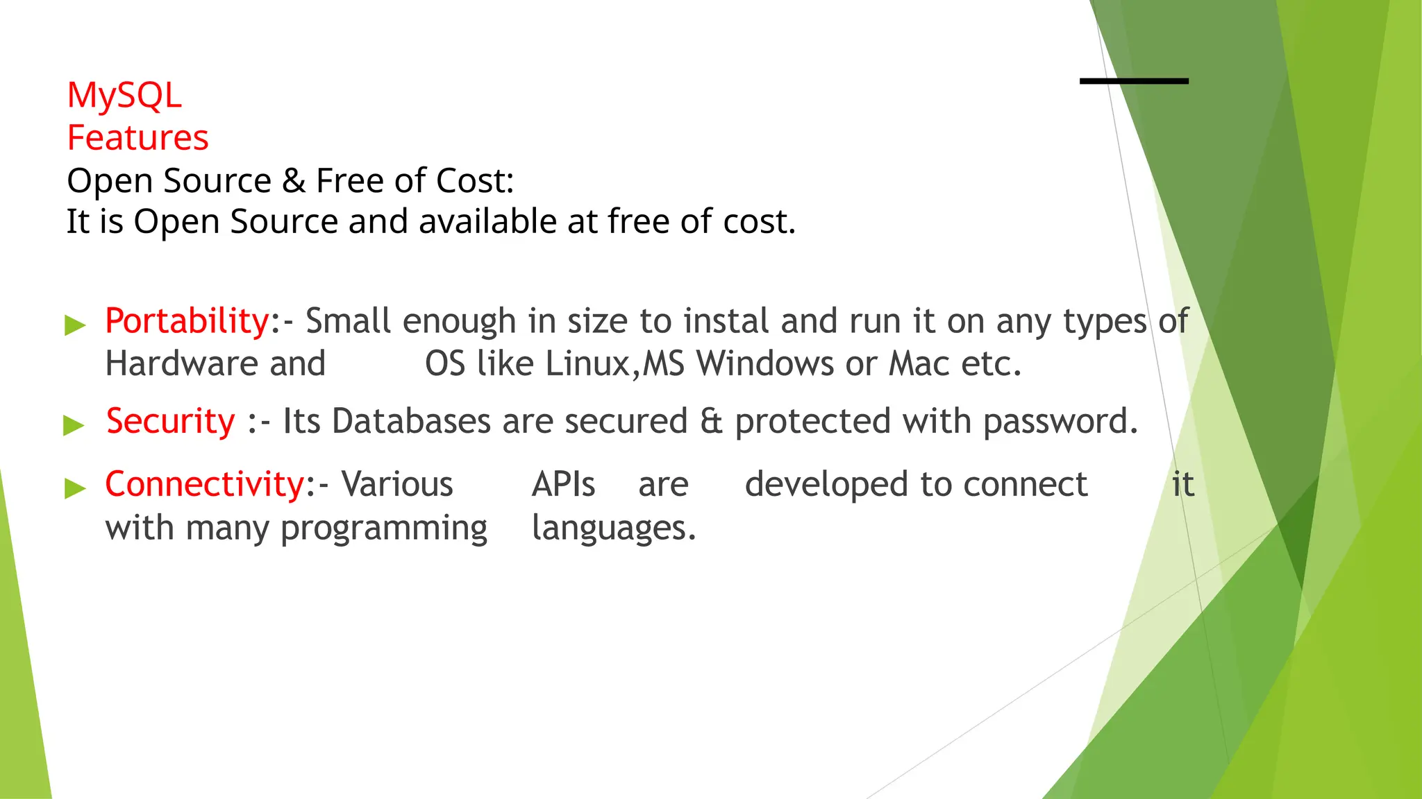 MySQL
Features
Open Source & Free of Cost:
It is Open Source and available at free of cost.
▶ Portability:- Small enough in size to instal and run it on any types of
Hardware and OS like Linux,MS Windows or Mac etc.
▶ Security :- Its Databases are secured & protected with password.
▶ Connectivity:- Various APIs are developed to connect it
with many programming languages.
 