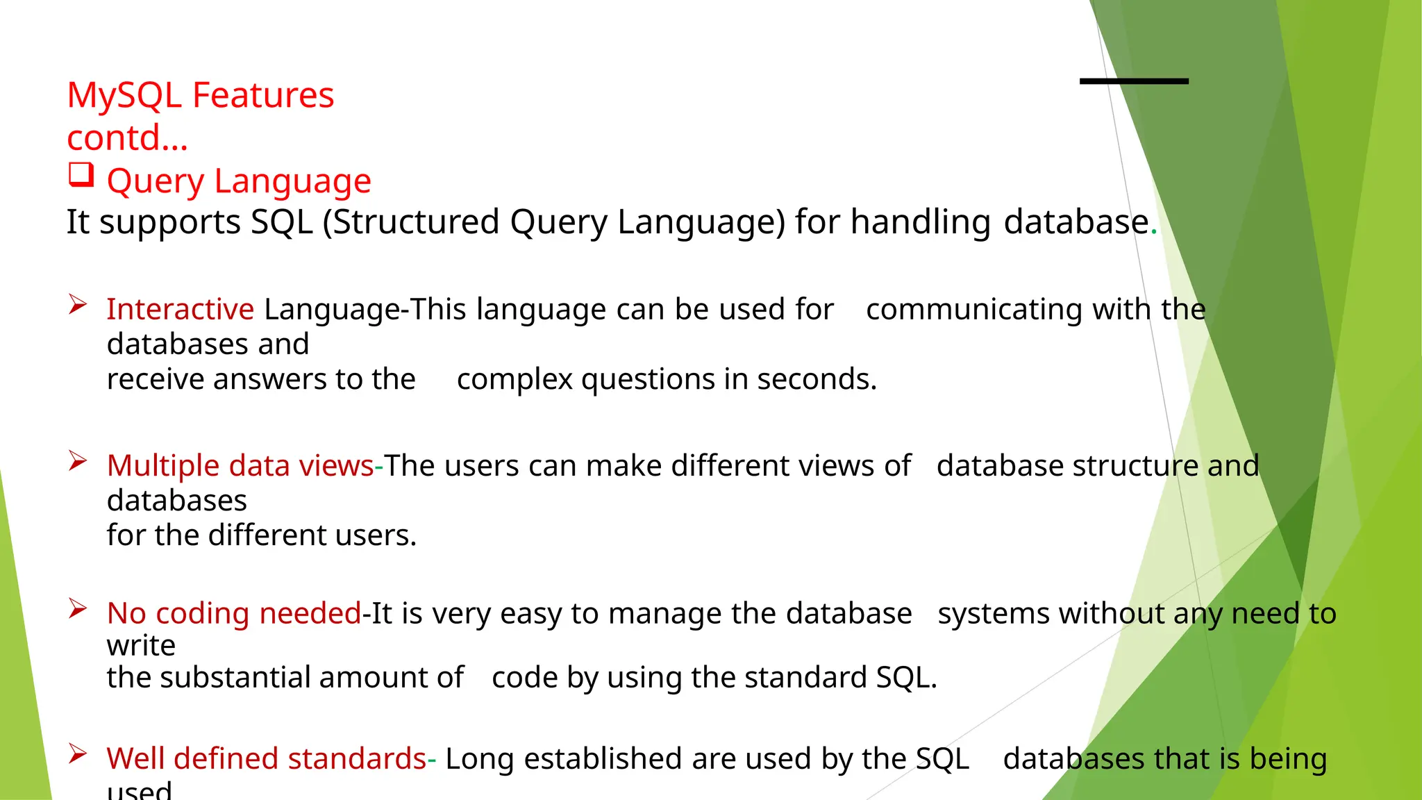 MySQL Features
contd…
 Query Language
It supports SQL (Structured Query Language) for handling database.
 Interactive Language-This language can be used for communicating with the
databases and
receive answers to the complex questions in seconds.
 Multiple data views-The users can make different views of database structure and
databases
for the different users.
 No coding needed-It is very easy to manage the database systems without any need to
write
the substantial amount of code by using the standard SQL.
 Well defined standards- Long established are used by the SQL databases that is being
 