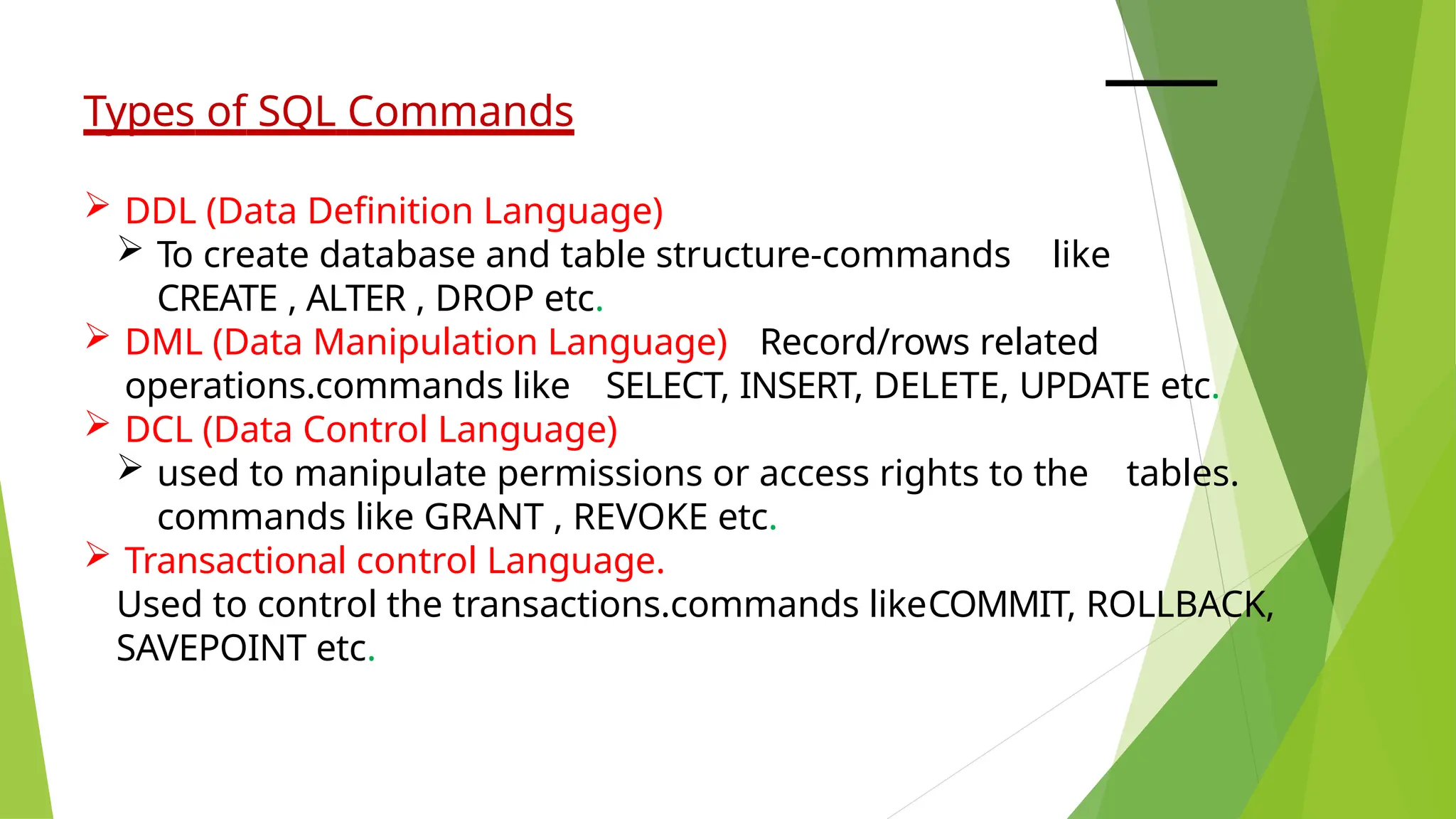 Types of SQL Commands
 DDL (Data Definition Language)
 To create database and table structure-commands like
CREATE , ALTER , DROP etc.
 DML (Data Manipulation Language) Record/rows related
operations.commands like SELECT, INSERT, DELETE, UPDATE etc.
 DCL (Data Control Language)
 used to manipulate permissions or access rights to the tables.
commands like GRANT , REVOKE etc.
 Transactional control Language.
Used to control the transactions.commands likeCOMMIT, ROLLBACK,
SAVEPOINT etc.
 
