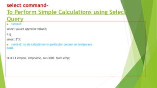 select command-
To Perform Simple Calculations using Select
Query
▶ syntax1:
select value1 operator value2;
e.g.
select 2*3;
▶ syntax2: to do calculation in particular column on temporary
basis
SELECT empno, empname, sal+3000 from emp;
 