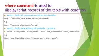where command-is used to
display/print records of the table with condition
▶ syntax1: display all columns with condition from the table
select * from table_name where column_name=value;
e.g.
select * from emp where name=“teena”;
▶ syntax2: display table with specific/particular column(s)
▶ select column_name1,column_name2….. from table_name where column_name=value;
e.g.
select name,designation,empid from emp where name=“teena”;
 