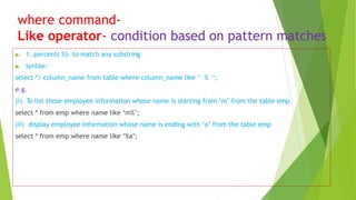 where command-
Like operator- condition based on pattern matches
▶ 1. percent( %)- to match any substring
▶ syntax:
select */ column_name from table where column_name like ‘ % ‘;
e.g.
(i) To list those employee information whose name is starting from ‘m’ from the table emp
select * from emp where name like ‘m%’;
(ii) display employee information whose name is ending with ‘a’ from the table emp
select * from emp where name like ‘%a’;
 