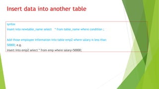 Insert data into another table
syntax
insert into newtable_name select * from table_name where condition ;
Add those employee information into table emp2 where salary is less than
50000; e.g.
insert into emp2 select * from emp where salary<50000;
 