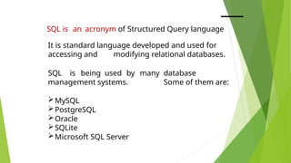 SQL is an acronym of Structured Query language
It is standard language developed and used for
accessing and modifying relational databases.
SQL is being used by many database
management systems. Some of them are:
MySQL
PostgreSQL
Oracle
SQLite
Microsoft SQL Server
 
