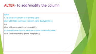 ALTER– to add/modify the column
syntax
1. To add a new column in to existing table
alter table table_name add ( column_name datatype(size));
e.g.
Alter table emp add(phone integer(10));
(2) To modify the size of a particular column into existing table;
Alter table emp modify (phone integer(11));
 