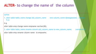 ALTER– to change the name of the column
syntax
1. alter table table_name change old_column_name new column_name datatype(size); (version
5.x)
e.g.
alter table emp change name empname varchar(30);
2. alter table table_name rename column old_column_name to new_column_name; (version 8.x)
alter table emp rename column name to empname;
 