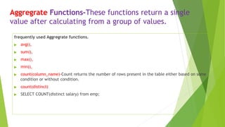 Aggregrate Functions-These functions return a single
value after calculating from a group of values.
frequently used Aggregrate functions.
▶ avg(),
▶ sum(),
▶ max(),
▶ min(),
▶ count(column_name)-Count returns the number of rows present in the table either based on some
condition or without condition.
▶ count(distinct)
▶ SELECT COUNT(distinct salary) from emp;
 