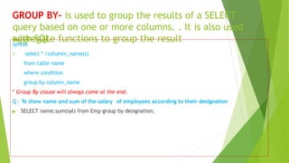 GROUP BY– is used to group the results of a SELECT
query based on one or more columns. . It is also used
with SQL
aggregate functions to group the result
syntax
1. select * /columm_name(s)
from table name
where condition
group by column_name
* Group By clause will always come at the end.
Q : To show name and sum of the salary of employees according to their designation
▶ SELECT name,sum(sal) from Emp group by designation;
 