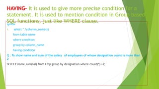 HAVING– It is used to give more precise condition for a
statement. It is used to mention condition in Group based
SQL functions, just like WHERE clause.
syntax
1. select * /columm_name(s)
from table name
where condition
group by column_name
having condition
Q : To show name and sum of the salary of employees of whose designation count is more than
2
SELECT name,sum(sal) from Emp group by designation where count(*) >2;
 