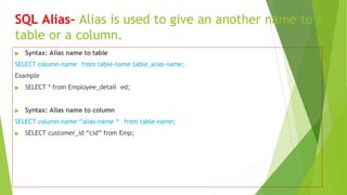 SQL Alias– Alias is used to give an another name to a
table or a column.
▶ Syntax: Alias name to table
SELECT column-name from table-name table_alias-name;
Example
▶ SELECT * from Employee_detail ed;
▶ Syntax: Alias name to column
SELECT column-name “alias-name “ from table-name;
▶ SELECT customer_id “cid” from Emp;
 