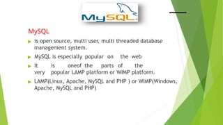 MySQL
▶ is open source, multi user, multi threaded database
management system.
▶ MySQL is especially popular on the web
▶ It is oneof the parts of the
very popular LAMP platform or WIMP platform.
▶ LAMP(Linux, Apache, MySQL and PHP ) or WIMP(Windows,
Apache, MySQL and PHP)
 