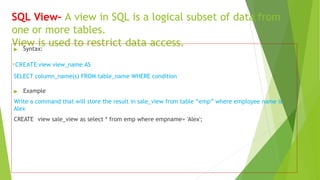 SQL View– A view in SQL is a logical subset of data from
one or more tables.
View is used to restrict data access.
▶ Syntax:
.CREATE view view_name AS
SELECT column_name(s) FROM table_name WHERE condition
▶ Example
Write a command that will store the result in sale_view from table “emp” where employee name is
Alex
CREATE view sale_view as select * from emp where empname= 'Alex';
 