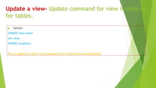 Update a view- Update command for view is same as
for tables.
▶ Syntax:
UPDATE view-name
set value
WHERE condition;
*If we update a view it also updates base table data automatically.
 
