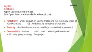 MySQL
Features
Open Source & Free of Cost:
It is Open Source and available at free of cost.
▶ Portability:- Small enough in size to instal and run it on any types of
Hardware and OS like Linux,MS Windows or Mac etc.
▶ Security :- Its Databases are secured & protected with password.
▶ Connectivity:- Various APIs are developed to connect it
with many programming languages.
 