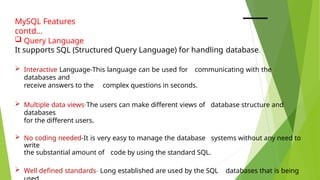 MySQL Features
contd…
 Query Language
It supports SQL (Structured Query Language) for handling database.
 Interactive Language-This language can be used for communicating with the
databases and
receive answers to the complex questions in seconds.
 Multiple data views-The users can make different views of database structure and
databases
for the different users.
 No coding needed-It is very easy to manage the database systems without any need to
write
the substantial amount of code by using the standard SQL.
 Well defined standards- Long established are used by the SQL databases that is being
 
