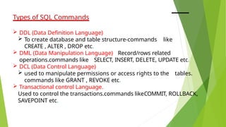 Types of SQL Commands
 DDL (Data Definition Language)
 To create database and table structure-commands like
CREATE , ALTER , DROP etc.
 DML (Data Manipulation Language) Record/rows related
operations.commands like SELECT, INSERT, DELETE, UPDATE etc.
 DCL (Data Control Language)
 used to manipulate permissions or access rights to the tables.
commands like GRANT , REVOKE etc.
 Transactional control Language.
Used to control the transactions.commands likeCOMMIT, ROLLBACK,
SAVEPOINT etc.
 