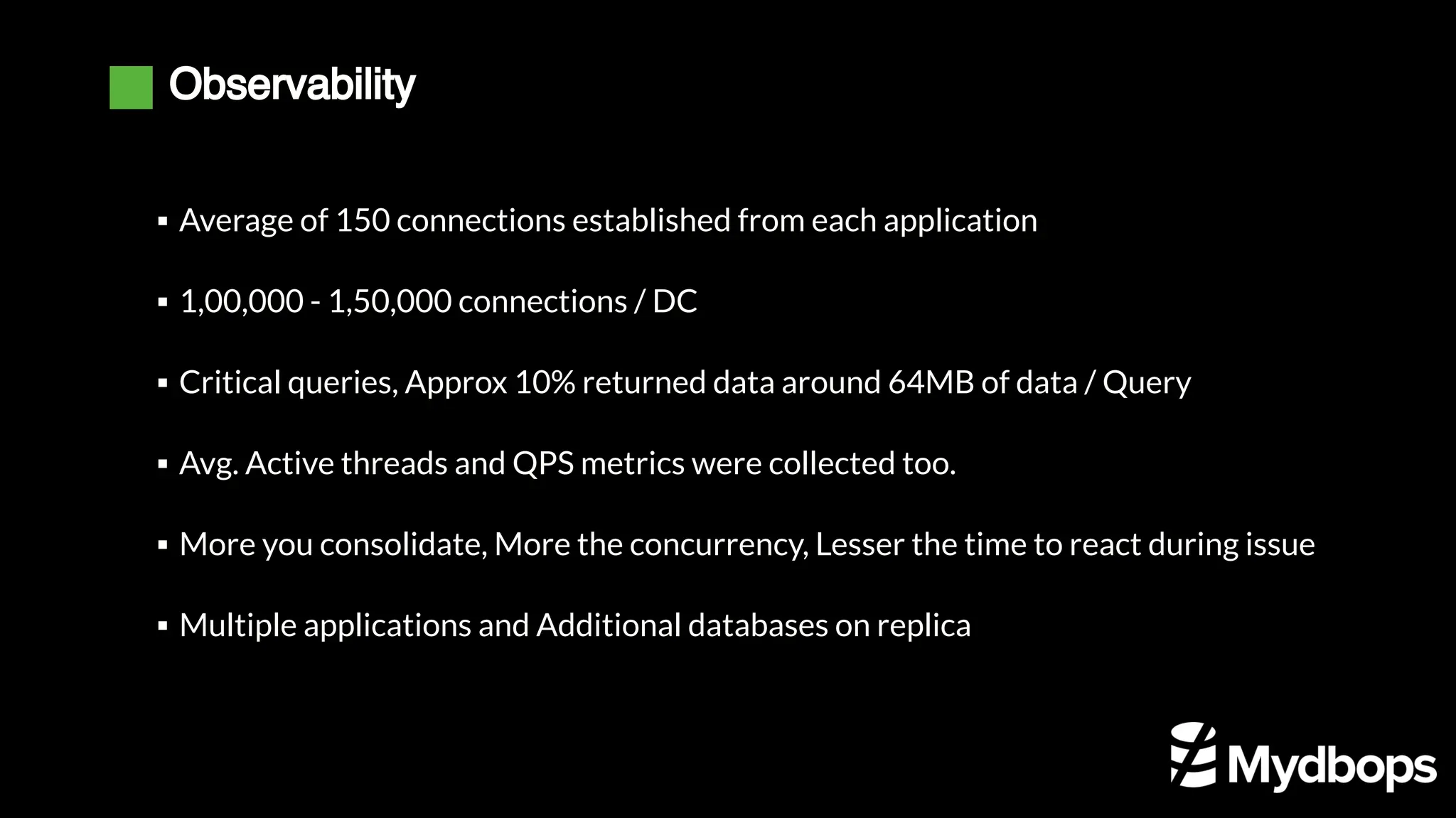 Observability
Average of 150 connections established from each application
▪
1,00,000 - 1,50,000 connections / DC
▪
Critical queries, Approx 10% returned data around 64MB of data / Query
▪
Avg. Active threads and QPS metrics were collected too.
▪
More you consolidate, More the concurrency, Lesser the time to react during issue
▪
Multiple applications and Additional databases on replica
▪
 
