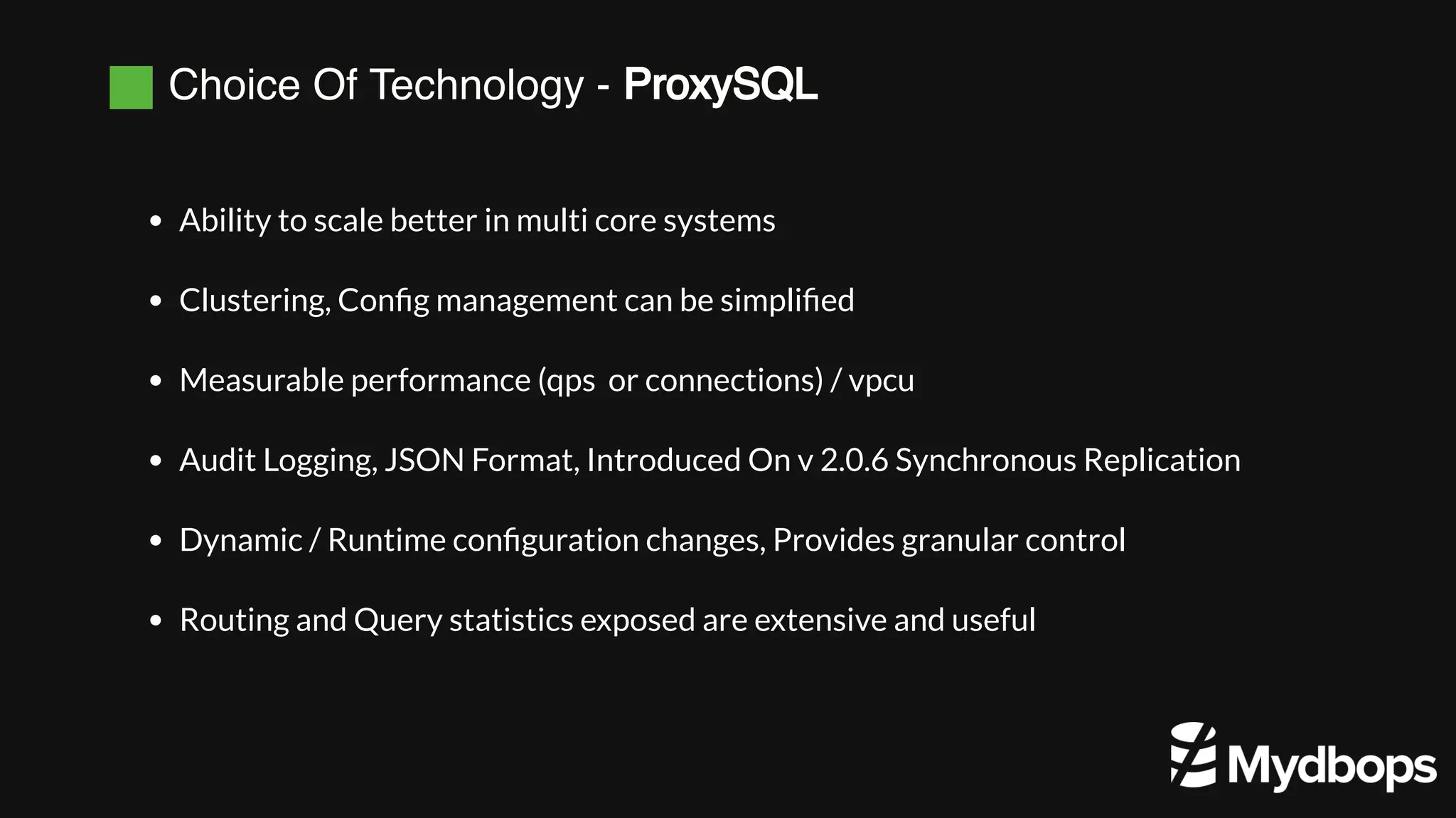 Choice Of Technology - ProxySQL
Ability to scale better in multi core systems
Clustering, Config management can be simplified
Measurable performance (qps or connections) / vpcu
Audit Logging, JSON Format, Introduced On v 2.0.6 Synchronous Replication
Dynamic / Runtime configuration changes, Provides granular control
Routing and Query statistics exposed are extensive and useful
 