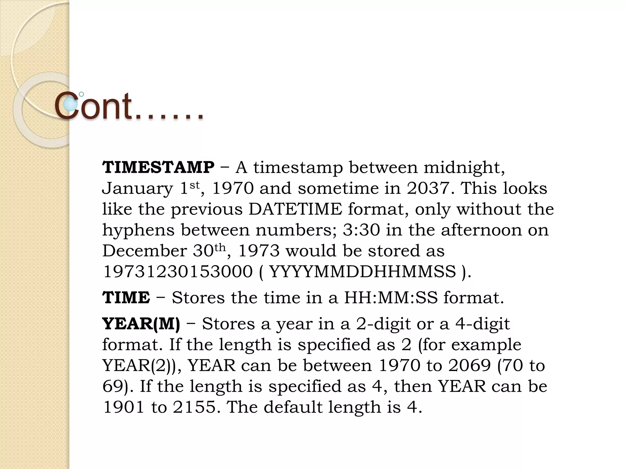 Cont…… TIMESTAMP − A timestamp between midnight, January 1st, 1970 and sometime in 2037. This looks like the previous DATETIME format, only without the hyphens between numbers; 3:30 in the afternoon on December 30th, 1973 would be stored as 19731230153000 ( YYYYMMDDHHMMSS ). TIME − Stores the time in a HH:MM:SS format. YEAR(M) − Stores a year in a 2-digit or a 4-digit format. If the length is specified as 2 (for example YEAR(2)), YEAR can be between 1970 to 2069 (70 to 69). If the length is specified as 4, then YEAR can be 1901 to 2155. The default length is 4. 