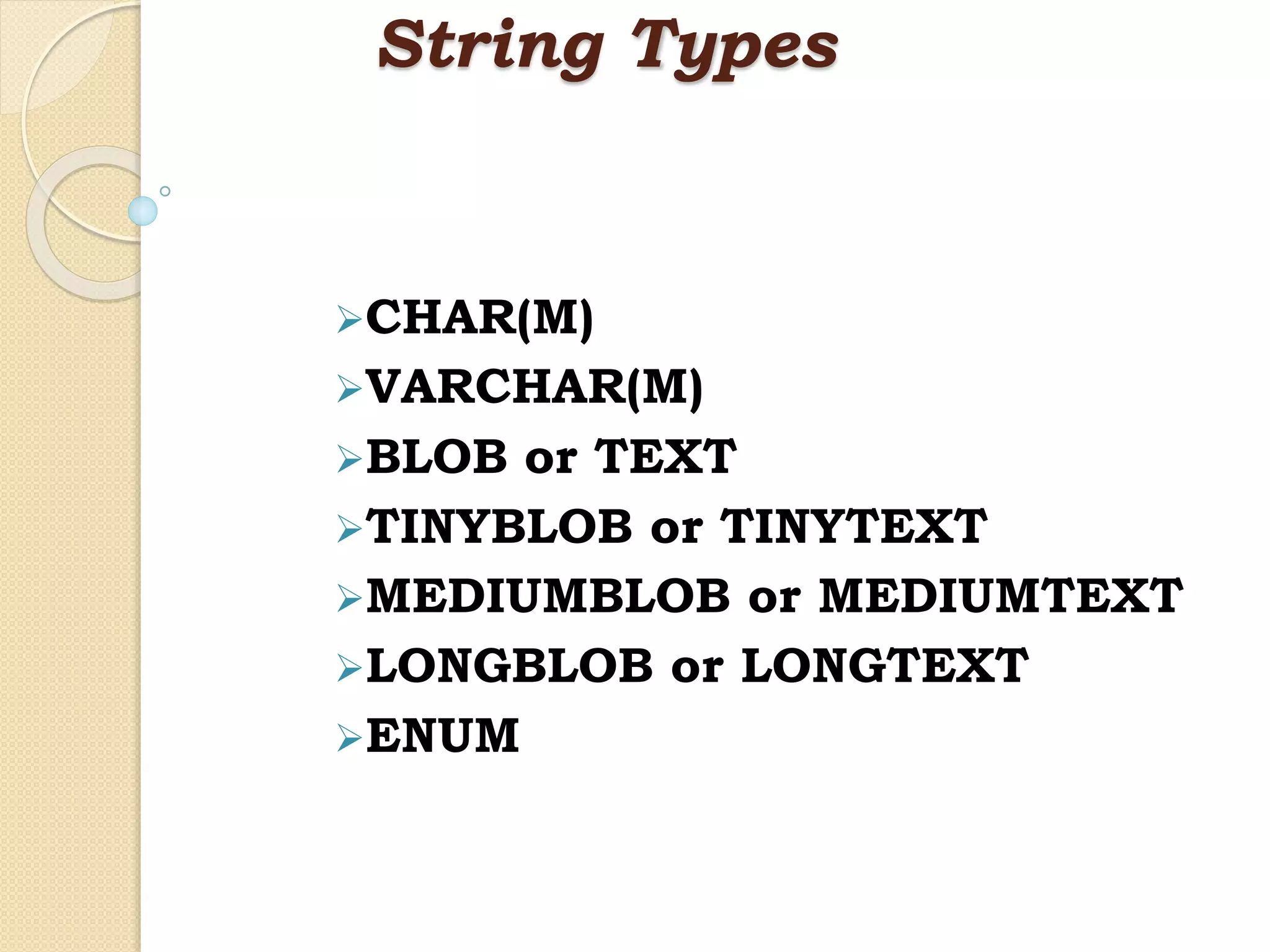 String Types CHAR(M) VARCHAR(M) BLOB or TEXT TINYBLOB or TINYTEXT MEDIUMBLOB or MEDIUMTEXT LONGBLOB or LONGTEXT ENUM 
