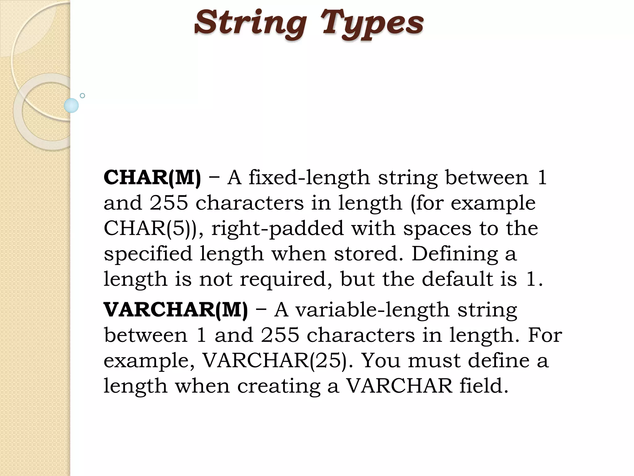 String Types CHAR(M) − A fixed-length string between 1 and 255 characters in length (for example CHAR(5)), right-padded with spaces to the specified length when stored. Defining a length is not required, but the default is 1. VARCHAR(M) − A variable-length string between 1 and 255 characters in length. For example, VARCHAR(25). You must define a length when creating a VARCHAR field. 