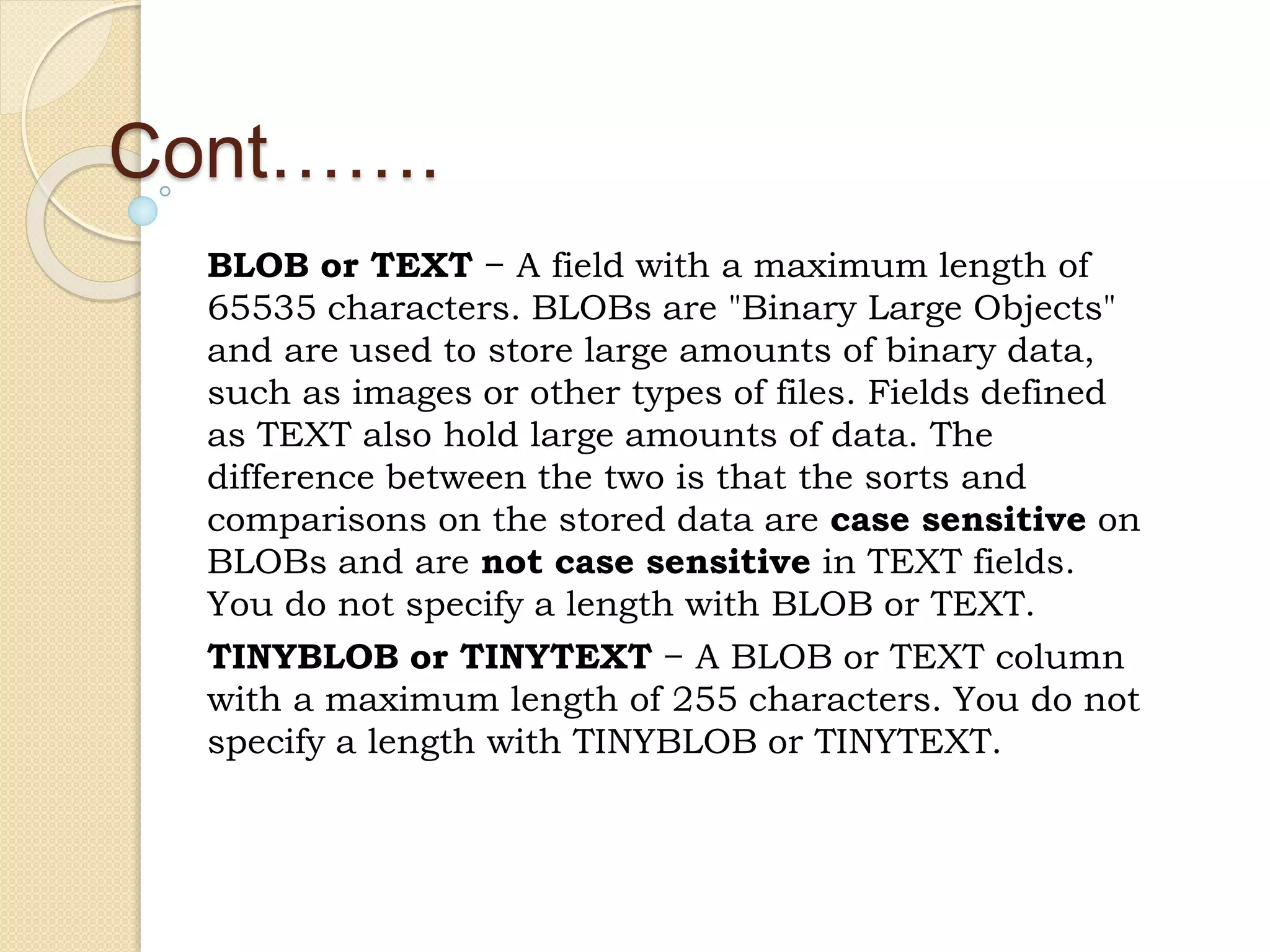 Cont……. BLOB or TEXT − A field with a maximum length of 65535 characters. BLOBs are "Binary Large Objects" and are used to store large amounts of binary data, such as images or other types of files. Fields defined as TEXT also hold large amounts of data. The difference between the two is that the sorts and comparisons on the stored data are case sensitive on BLOBs and are not case sensitive in TEXT fields. You do not specify a length with BLOB or TEXT. TINYBLOB or TINYTEXT − A BLOB or TEXT column with a maximum length of 255 characters. You do not specify a length with TINYBLOB or TINYTEXT. 