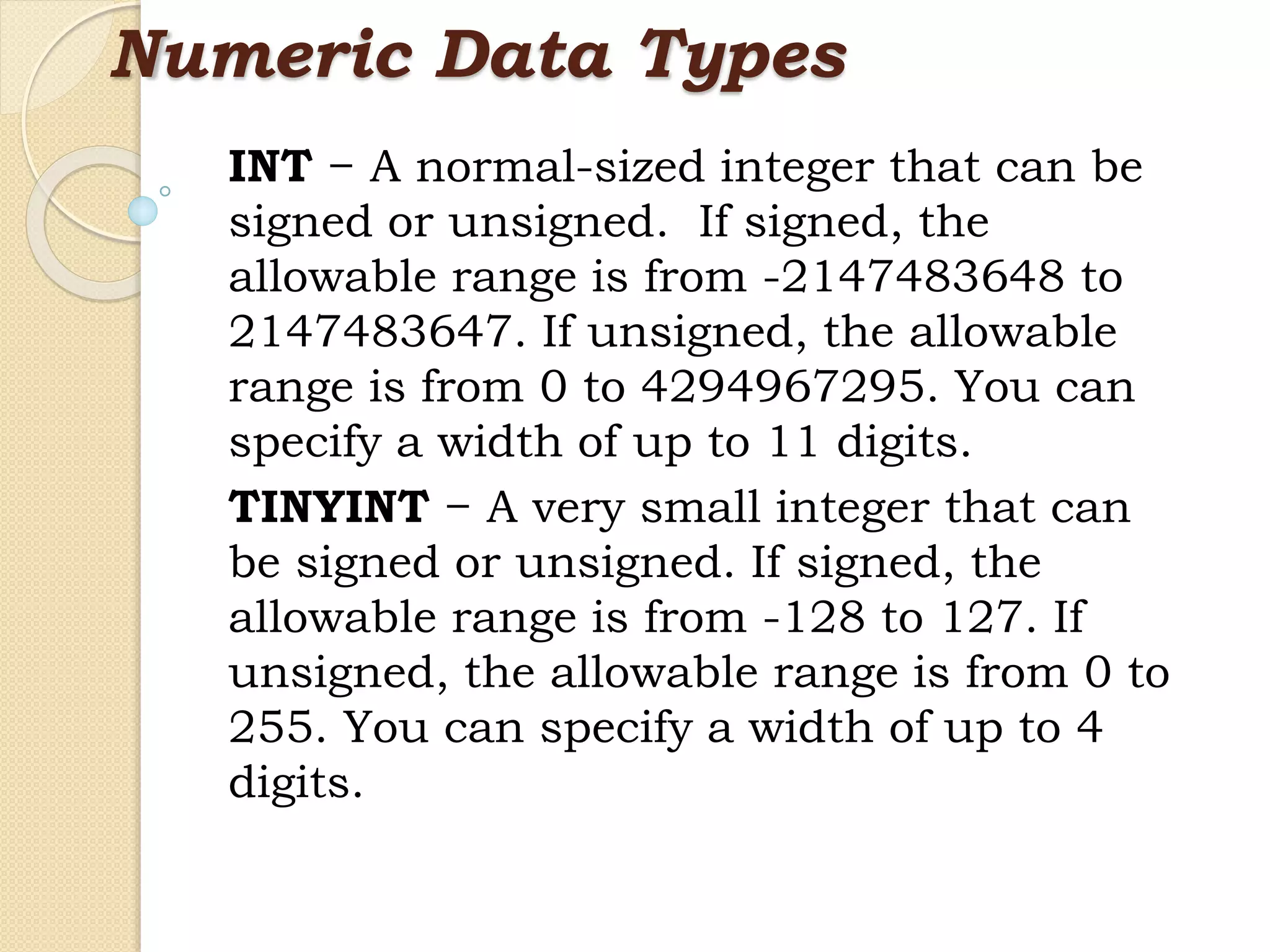 Numeric Data Types INT − A normal-sized integer that can be signed or unsigned. If signed, the allowable range is from -2147483648 to 2147483647. If unsigned, the allowable range is from 0 to 4294967295. You can specify a width of up to 11 digits. TINYINT − A very small integer that can be signed or unsigned. If signed, the allowable range is from -128 to 127. If unsigned, the allowable range is from 0 to 255. You can specify a width of up to 4 digits. 