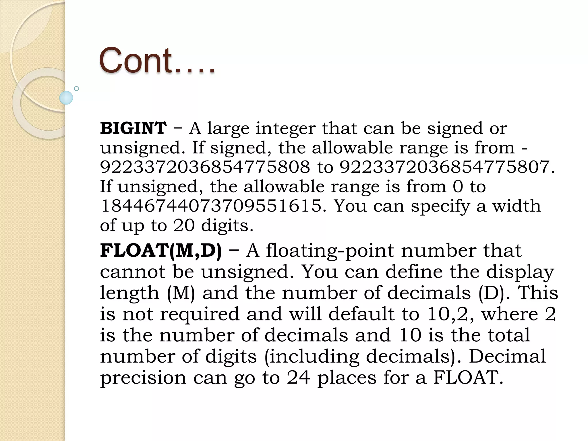 Cont…. BIGINT − A large integer that can be signed or unsigned. If signed, the allowable range is from - 9223372036854775808 to 9223372036854775807. If unsigned, the allowable range is from 0 to 18446744073709551615. You can specify a width of up to 20 digits. FLOAT(M,D) − A floating-point number that cannot be unsigned. You can define the display length (M) and the number of decimals (D). This is not required and will default to 10,2, where 2 is the number of decimals and 10 is the total number of digits (including decimals). Decimal precision can go to 24 places for a FLOAT. 