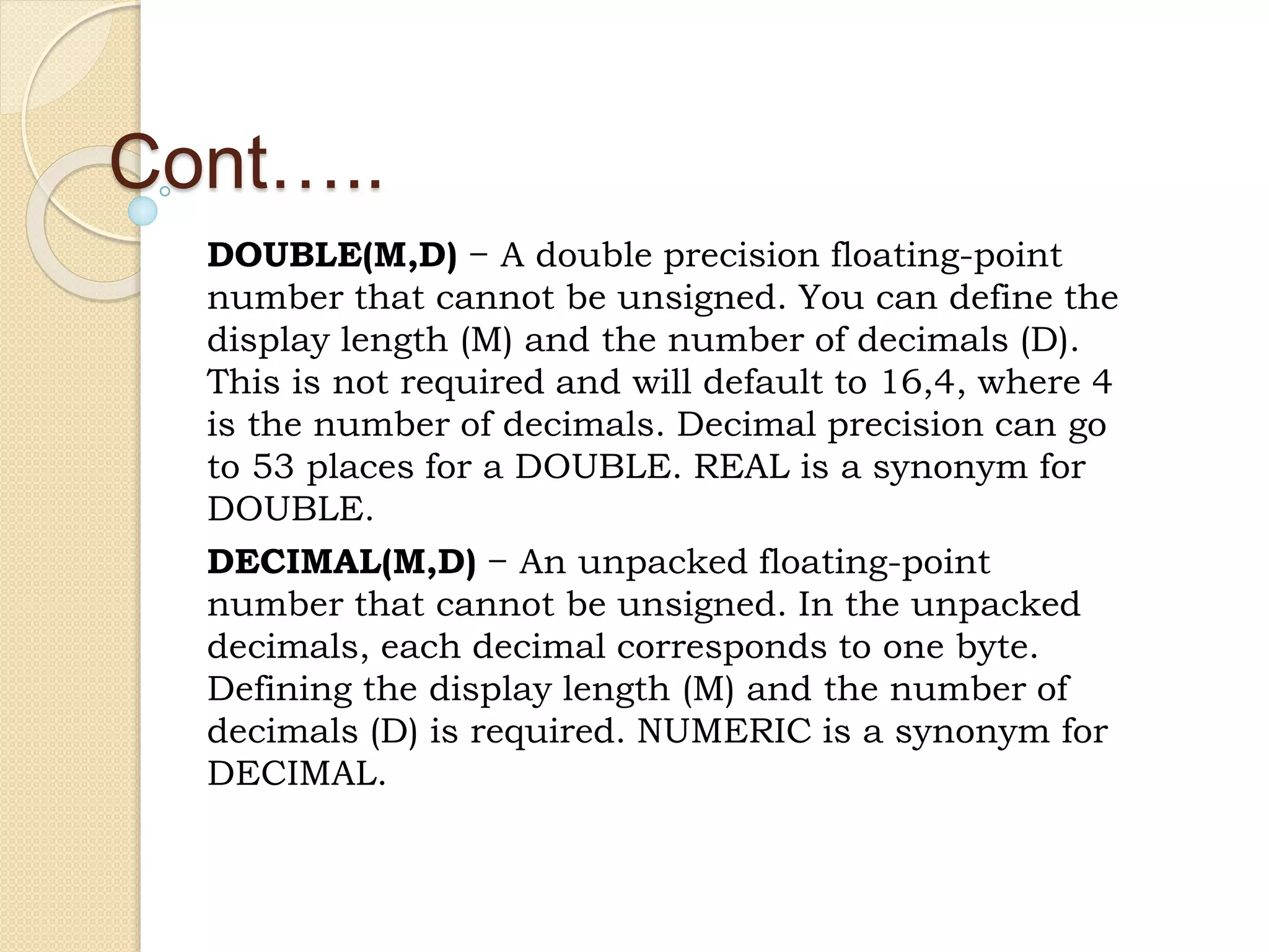 Cont….. DOUBLE(M,D) − A double precision floating-point number that cannot be unsigned. You can define the display length (M) and the number of decimals (D). This is not required and will default to 16,4, where 4 is the number of decimals. Decimal precision can go to 53 places for a DOUBLE. REAL is a synonym for DOUBLE. DECIMAL(M,D) − An unpacked floating-point number that cannot be unsigned. In the unpacked decimals, each decimal corresponds to one byte. Defining the display length (M) and the number of decimals (D) is required. NUMERIC is a synonym for DECIMAL. 