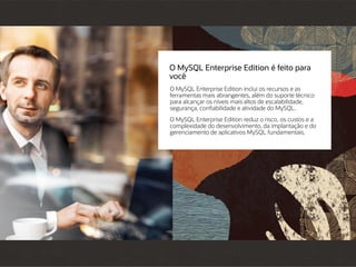 O MySQL Enterprise Edition é feito para
você
O MySQL Enterprise Edition inclui os recursos e as
ferramentas mais abrangentes, além do suporte técnico
para alcançar os níveis mais altos de escalabilidade,
segurança, confiabilidade e atividade do MySQL.
O MySQL Enterprise Edition reduz o risco, os custos e a
complexidade do desenvolvimento, da implantação e do
gerenciamento de aplicativos MySQL fundamentais.
 