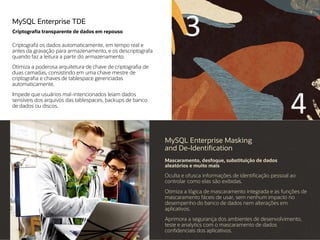 MySQL Enterprise TDE
Criptografia transparente de dados em repouso
Criptografa os dados automaticamente, em tempo real e
antes da gravação para armazenamento, e os descriptografa
quando faz a leitura a partir do armazenamento.
Otimiza a poderosa arquitetura de chave de criptografia de
duas camadas, consistindo em uma chave mestre de
criptografia e chaves de tablespace gerenciadas
automaticamente.
Impede que usuários mal-intencionados leiam dados
sensíveis dos arquivos das tablespaces, backups de banco
de dados ou discos.
MySQL Enterprise Masking
and De-Identification
Mascaramento, desfoque, substituição de dados
aleatórios e muito mais
Oculta e ofusca informações de identificação pessoal ao
controlar como elas são exibidas.
Otimiza a lógica de mascaramento integrada e as funções de
mascaramento fáceis de usar, sem nenhum impacto no
desempenho do banco de dados nem alterações em
aplicativos.
Aprimora a segurança dos ambientes de desenvolvimento,
teste e analytics com o mascaramento de dados
confidenciais dos aplicativos.
3
4
 
