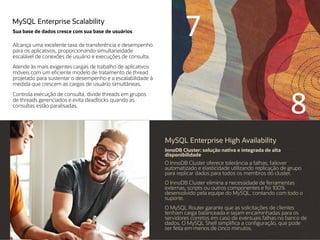 MySQL Enterprise Scalability
Sua base de dados cresce com sua base de usuários
Alcança uma excelente taxa de transferência e desempenho
para os aplicativos, proporcionando simultaneidade
escalável de conexões de usuário e execuções de consulta.
Atende às mais exigentes cargas de trabalho de aplicativos
móveis com um eficiente modelo de tratamento de thread
projetado para sustentar o desempenho e a escalabilidade à
medida que crescem as cargas de usuário simultâneas.
Controla execução de consulta, divide threads em grupos
de threads gerenciados e evita deadlocks quando as
consultas estão paralisadas.
MySQL Enterprise High Availability
InnoDB Cluster: solução nativa e integrada de alta
disponibilidade
O InnoDB Cluster oferece tolerância a falhas, failover
automatizado e elasticidade utilizando replicação de grupo
para replicar dados para todos os membros do cluster.
O InnoDB Cluster elimina a necessidade de ferramentas
externas, scripts ou outros componentes e foi 100%
desenvolvido pela equipe do MySQL, contando com todo o
suporte.
O MySQL Router garante que as solicitações de clientes
tenham carga balanceada e sejam encaminhadas para os
servidores corretos em caso de eventuais falhas no banco de
dados. O MySQL Shell simplifica a configuração, que pode
ser feita em menos de cinco minutos.
7
8
 