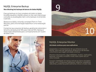 MySQL Enterprise Backup
Non-blocking hot backups de bancos de dados MySQL
Executa backups on-line completos de todos os dados
InnoDB enquanto o MySQL estiver on-line, sem interromper
consultas ou atualizações, bem como backups incrementais
e parciais.
Restaura os dados, incluindo consistent Point-in-Time
Recovery, para uma transação específica e uma restauração
parcial.
Comprime seus arquivos de backup, geralmente reduzindo o
tamanho do backup de 70% para mais de 90%. Backup e
restauração diretamente para o armazenamento em nuvem
de baixo custo.
MySQL Enterprise Monitor
Atividade contínua para seus aplicativos
Automatiza o monitoramento de sua infraestrutura de
MySQL para executar aplicativos dinâmicos e de elevado
crescimento que exigem atividade contínua.
Monitora desempenho, disponibilidade, clusters, replicações,
backups, consultas, InnoDB e muito mais a partir de um
único console.
Fornece visibilidade em tempo real de seu banco de dados
MySQL com o Enterprise Dashboard: relatórios, estatísticas
relevantes, problemas potencialmente críticos e muito mais.
9
10
 