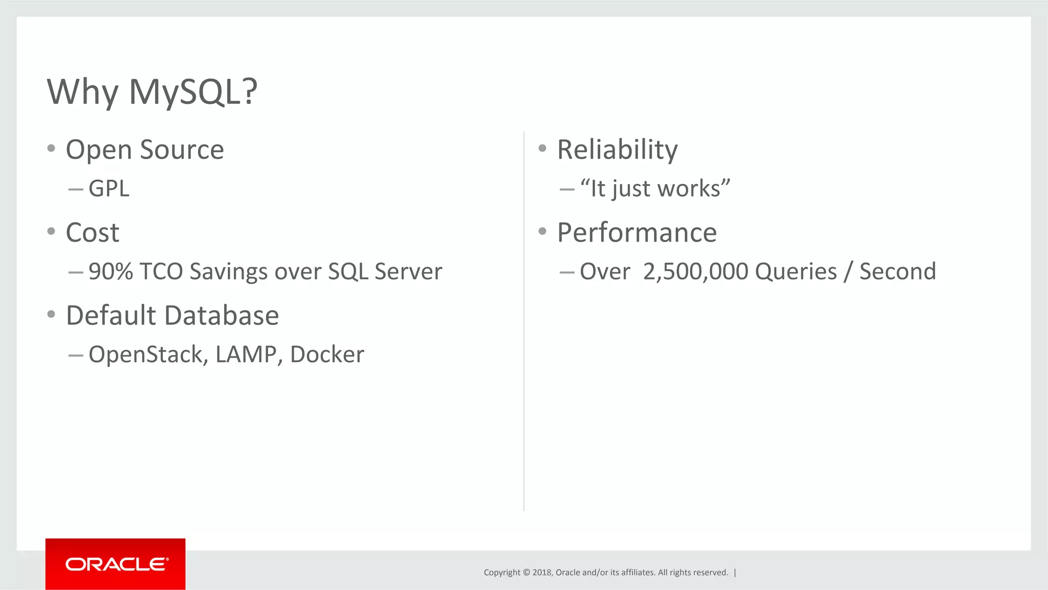 Copyright	©	2018,	Oracle	and/or	its	affiliates.	All	rights	reserved.	| •  Open	Source – GPL •  Cost – 90%	TCO	Savings	over	SQL	Server •  Default	Database – OpenStack,	LAMP,	Docker •  Reliability – “It	just	works” •  Performance – Over	2,500,000	Queries	/	Second Why	MySQL? 