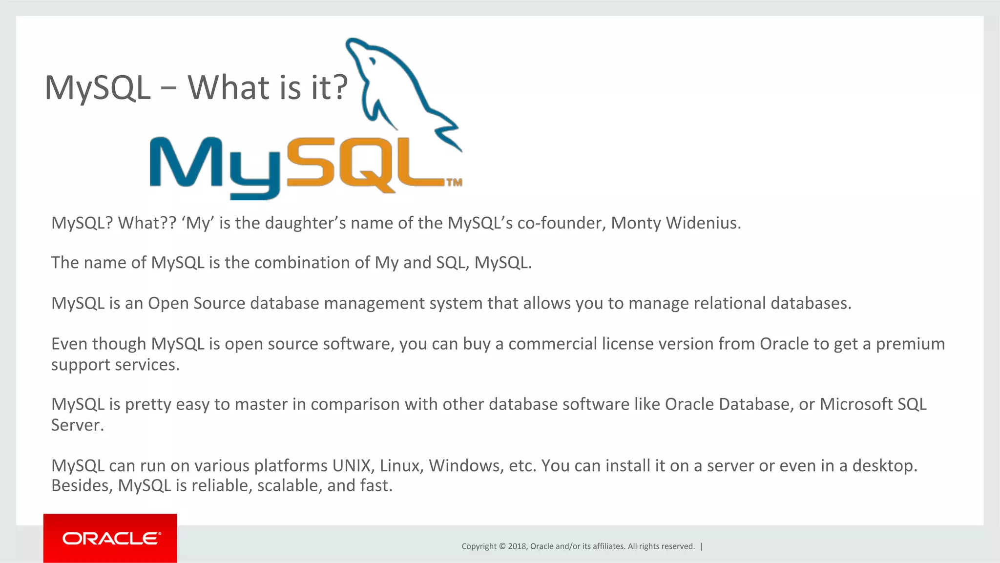 Copyright	©	2018,	Oracle	and/or	its	affiliates.	All	rights	reserved.	| MySQL	–	What	is	it? MySQL?	What??	‘My’	is	the	daughter’s	name	of	the	MySQL’s	co-founder,	Monty	Widenius. The	name	of	MySQL	is	the	combination	of	My	and	SQL,	MySQL. MySQL	is	an	Open	Source	database	management	system	that	allows	you	to	manage	relational	databases. Even	though	MySQL	is	open	source	software,	you	can	buy	a	commercial	license	version	from	Oracle	to	get	a	premium support	services. MySQL	is	pretty	easy	to	master	in	comparison	with	other	database	software	like	Oracle	Database,	or	Microsoft	SQL Server. MySQL	can	run	on	various	platforms	UNIX,	Linux,	Windows,	etc.	You	can	install	it	on	a	server	or	even	in	a	desktop. Besides,	MySQL	is	reliable,	scalable,	and	fast. 