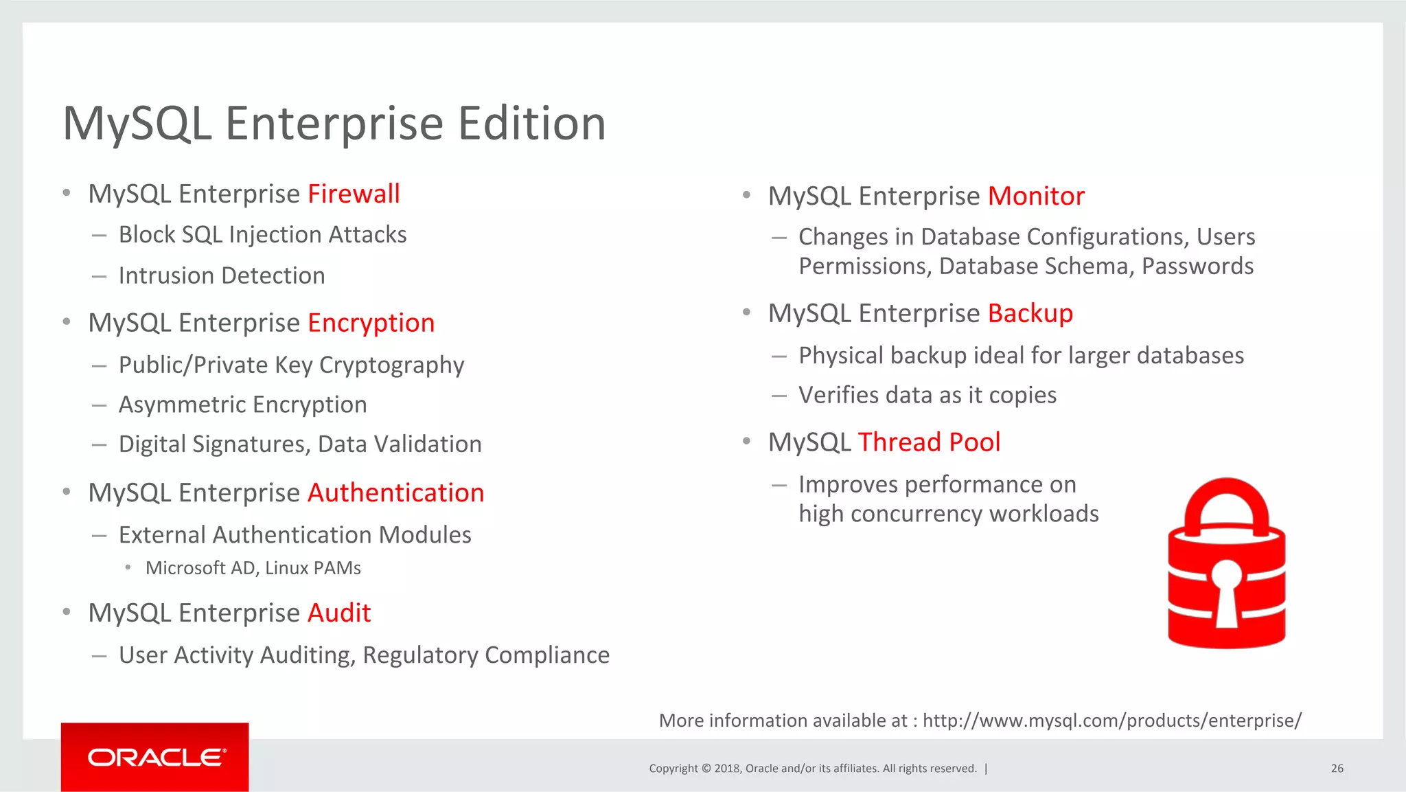 Copyright	©	2018,	Oracle	and/or	its	affiliates.	All	rights	reserved.	| MySQL	Enterprise	Edition •  MySQL	Enterprise	Firewall –  Block	SQL	Injection	Attacks –  Intrusion	Detection •  MySQL	Enterprise	Encryption –  Public/Private	Key	Cryptography –  Asymmetric	Encryption –  Digital	Signatures,	Data	Validation •  MySQL	Enterprise	Authentication –  External	Authentication	Modules •  Microsoft	AD,	Linux	PAMs •  MySQL	Enterprise	Audit –  User	Activity	Auditing,	Regulatory	Compliance 26 •  MySQL	Enterprise	Monitor –  Changes	in	Database	Configurations,	Users Permissions,	Database	Schema,	Passwords •  MySQL	Enterprise	Backup –  Physical	backup	ideal	for	larger	databases –  Verifies	data	as	it	copies •  MySQL	Thread	Pool –  Improves	performance	on high	concurrency	workloads More	information	available	at	:	http://www.mysql.com/products/enterprise/ 