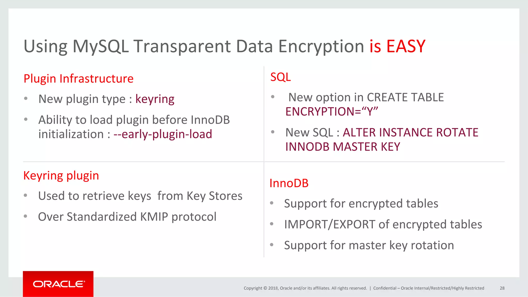 Copyright	©	2018,	Oracle	and/or	its	affiliates.	All	rights	reserved.	| Using	MySQL	Transparent	Data	Encryption	is	EASY SQL • 	New	option	in	CREATE	TABLE ENCRYPTION=“Y” •  New	SQL	:	ALTER	INSTANCE	ROTATE INNODB	MASTER	KEY Plugin	Infrastructure •  New	plugin	type	:	keyring •  Ability	to	load	plugin	before	InnoDB initialization	:	--early-plugin-load Keyring	plugin •  Used	to	retrieve	keys	from	Key	Stores •  Over	Standardized	KMIP	protocol InnoDB •  Support	for	encrypted	tables •  IMPORT/EXPORT	of	encrypted	tables •  Support	for	master	key	rotation Confidential	–	Oracle	Internal/Restricted/Highly	Restricted 28 