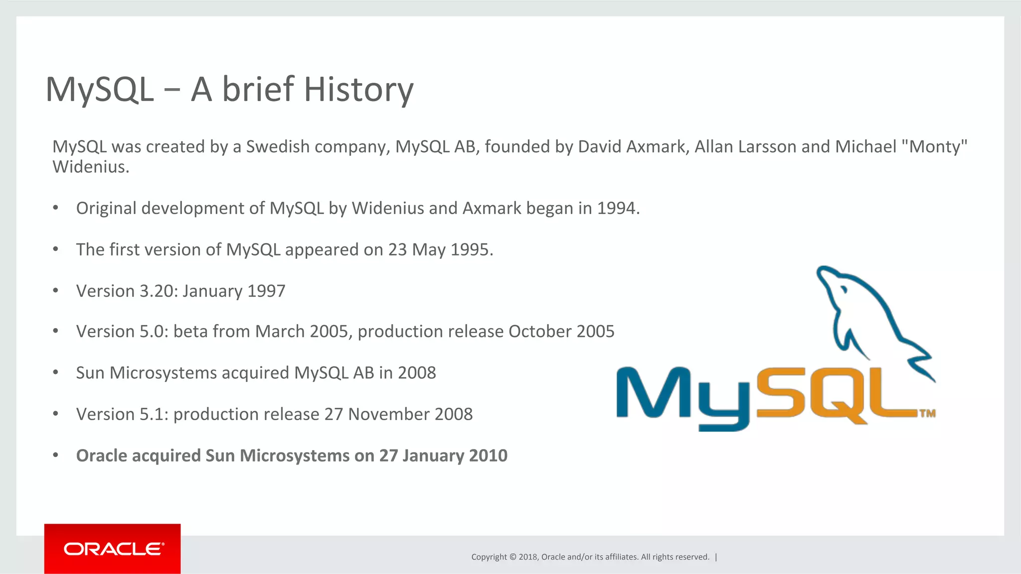 Copyright	©	2018,	Oracle	and/or	its	affiliates.	All	rights	reserved.	| MySQL	–	A	brief	History MySQL	was	created	by	a	Swedish	company,	MySQL	AB,	founded	by	David	Axmark,	Allan	Larsson	and	Michael	"Monty" Widenius. •  Original	development	of	MySQL	by	Widenius	and	Axmark	began	in	1994. •  The	first	version	of	MySQL	appeared	on	23	May	1995. •  Version	3.20:	January	1997 •  Version	5.0:	beta	from	March	2005,	production	release	October	2005 •  Sun	Microsystems	acquired	MySQL	AB	in	2008 •  Version	5.1:	production	release	27	November	2008 •  Oracle	acquired	Sun	Microsystems	on	27	January	2010 