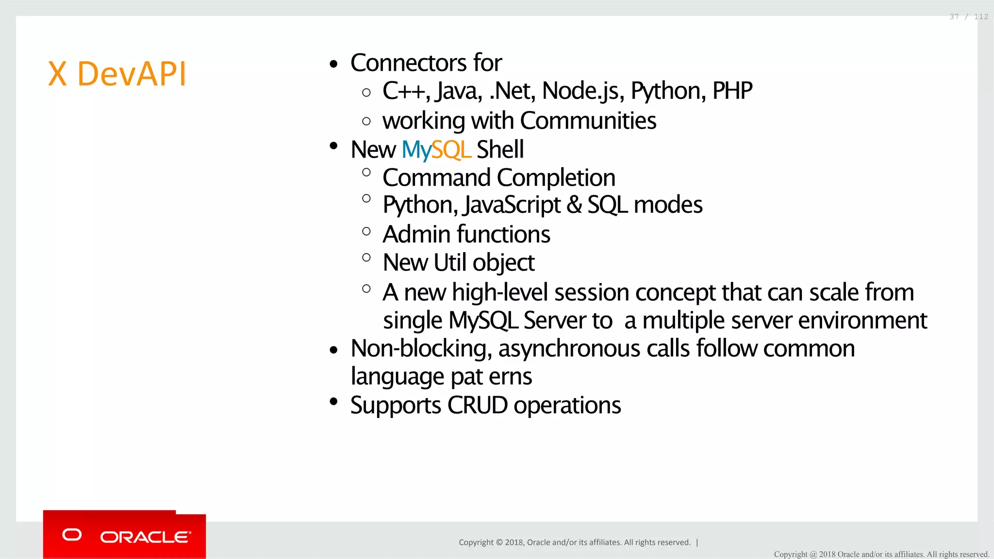 Copyright	©	2018,	Oracle	and/or	its	affiliates.	All	rights	reserved.	| X	DevAPI Connectors for C++, Java, .Net, Node.js, Python, PHP working with Communities New MySQL Shell Command Completion Python, JavaScript & SQL modes Admin functions New Util object A new high-level session concept that can scale from single MySQL Server to a multiple server environment Non-blocking, asynchronous calls follow common language pat erns Supports CRUD operations 37 / 112 Copyright @ 2018 Oracle and/or its affiliates. All rights reserved. 
