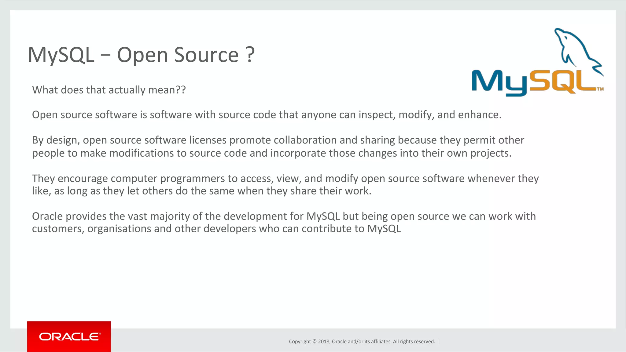 Copyright	©	2018,	Oracle	and/or	its	affiliates.	All	rights	reserved.	| MySQL	–	Open	Source	? What	does	that	actually	mean?? Open	source	software	is	software	with	source	code	that	anyone	can	inspect,	modify,	and	enhance. By	design,	open	source	software	licenses	promote	collaboration	and	sharing	because	they	permit	other people	to	make	modifications	to	source	code	and	incorporate	those	changes	into	their	own	projects. They	encourage	computer	programmers	to	access,	view,	and	modify	open	source	software	whenever	they like,	as	long	as	they	let	others	do	the	same	when	they	share	their	work. Oracle	provides	the	vast	majority	of	the	development	for	MySQL	but	being	open	source	we	can	work	with customers,	organisations	and	other	developers	who	can	contribute	to	MySQL 