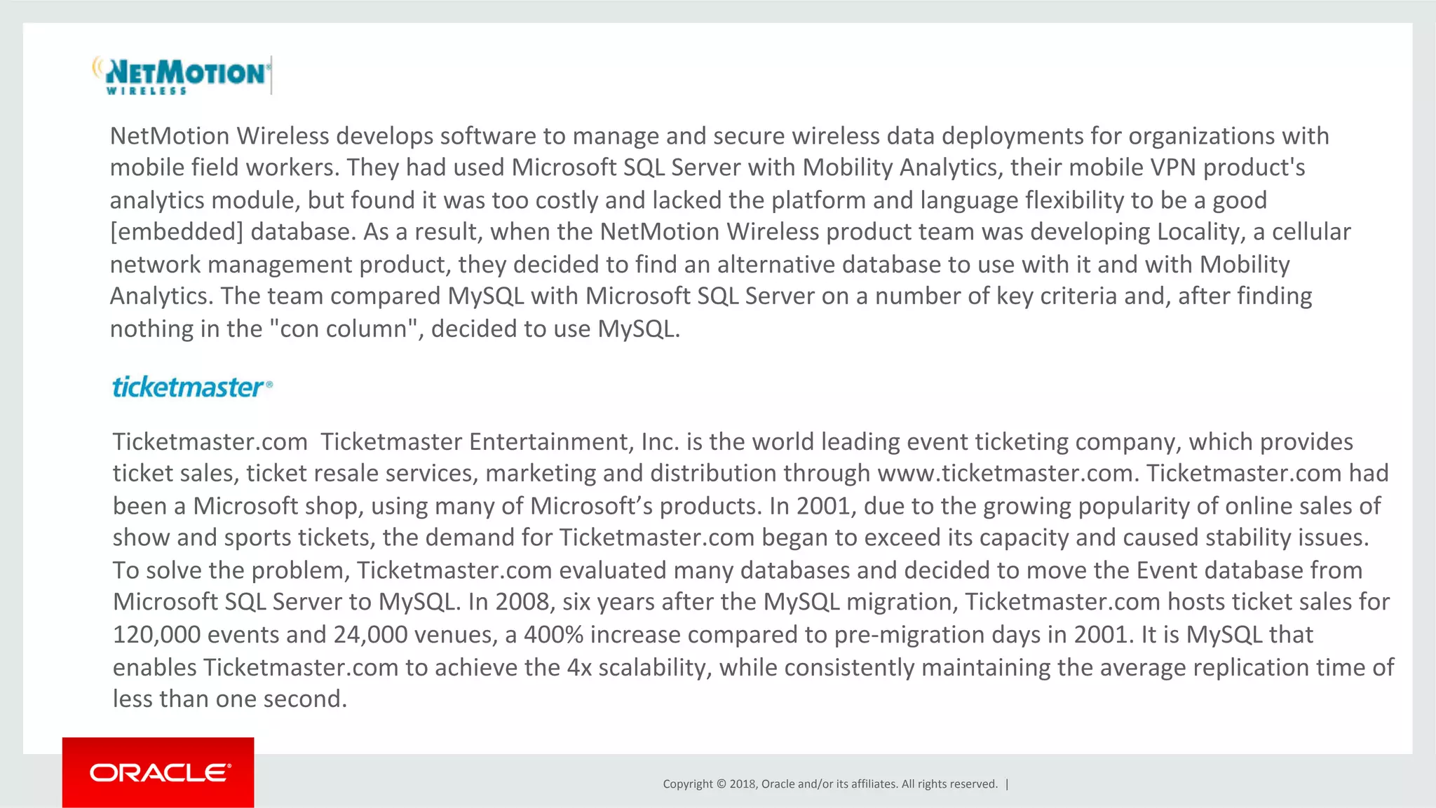 Copyright	©	2018,	Oracle	and/or	its	affiliates.	All	rights	reserved.	| NetMotion	Wireless	develops	software	to	manage	and	secure	wireless	data	deployments	for	organizations	with mobile	field	workers.	They	had	used	Microsoft	SQL	Server	with	Mobility	Analytics,	their	mobile	VPN	product's analytics	module,	but	found	it	was	too	costly	and	lacked	the	platform	and	language	flexibility	to	be	a	good [embedded]	database.	As	a	result,	when	the	NetMotion	Wireless	product	team	was	developing	Locality,	a	cellular network	management	product,	they	decided	to	find	an	alternative	database	to	use	with	it	and	with	Mobility Analytics.	The	team	compared	MySQL	with	Microsoft	SQL	Server	on	a	number	of	key	criteria	and,	after	finding nothing	in	the	"con	column",	decided	to	use	MySQL. Ticketmaster.com	Ticketmaster	Entertainment,	Inc.	is	the	world	leading	event	ticketing	company,	which	provides ticket	sales,	ticket	resale	services,	marketing	and	distribution	through	www.ticketmaster.com.	Ticketmaster.com	had been	a	Microsoft	shop,	using	many	of	Microsoft’s	products.	In	2001,	due	to	the	growing	popularity	of	online	sales	of show	and	sports	tickets,	the	demand	for	Ticketmaster.com	began	to	exceed	its	capacity	and	caused	stability	issues. To	solve	the	problem,	Ticketmaster.com	evaluated	many	databases	and	decided	to	move	the	Event	database	from Microsoft	SQL	Server	to	MySQL.	In	2008,	six	years	after	the	MySQL	migration,	Ticketmaster.com	hosts	ticket	sales	for 120,000	events	and	24,000	venues,	a	400%	increase	compared	to	pre-migration	days	in	2001.	It	is	MySQL	that enables	Ticketmaster.com	to	achieve	the	4x	scalability,	while	consistently	maintaining	the	average	replication	time	of less	than	one	second. 