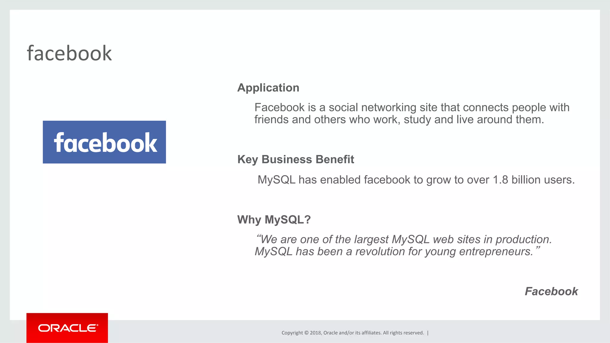 Copyright	©	2018,	Oracle	and/or	its	affiliates.	All	rights	reserved.	| facebook Application Facebook is a social networking site that connects people with friends and others who work, study and live around them. Key Business Benefit MySQL has enabled facebook to grow to over 1.8 billion users. Why MySQL? “We are one of the largest MySQL web sites in production. MySQL has been a revolution for young entrepreneurs.” Facebook 