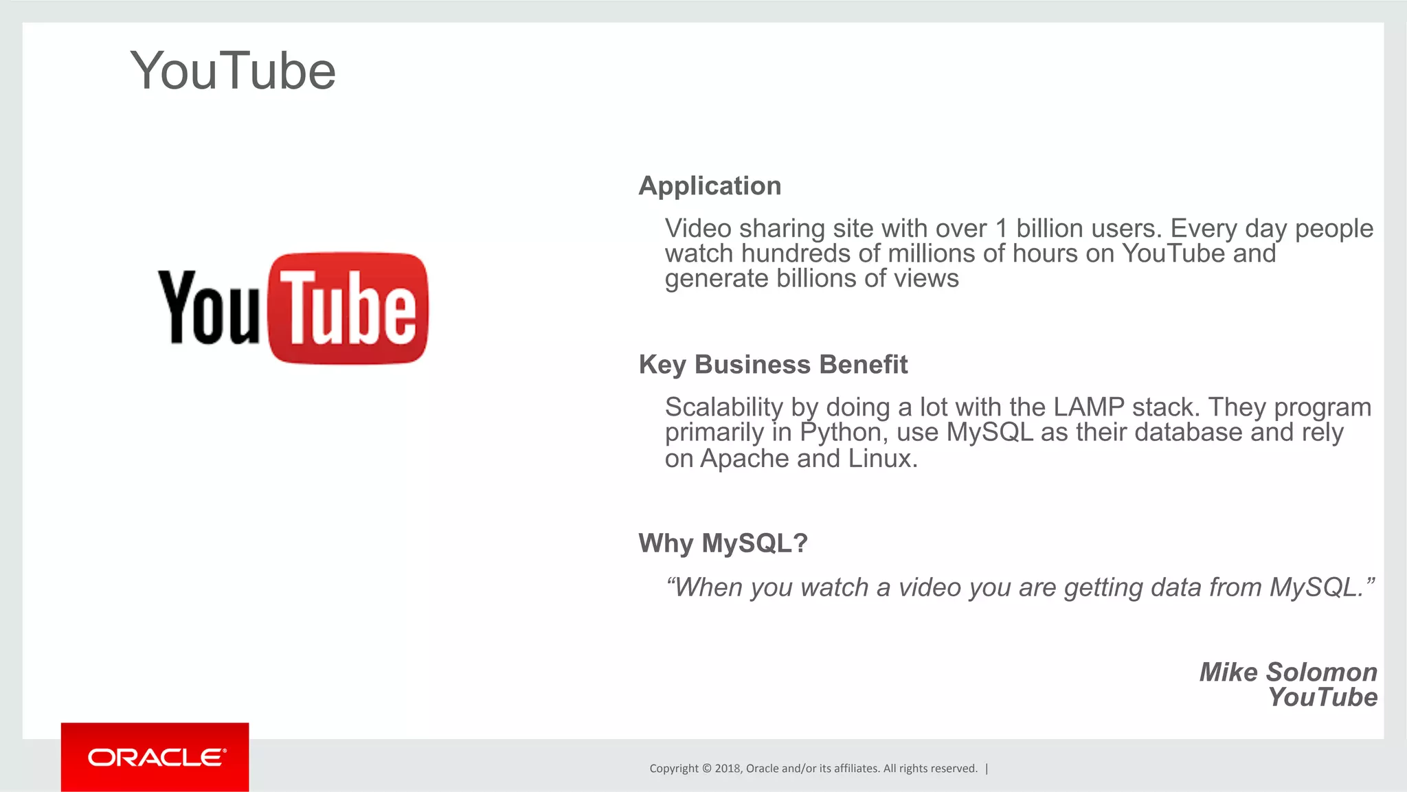 Copyright	©	2018,	Oracle	and/or	its	affiliates.	All	rights	reserved.	| YouTube Application Video sharing site with over 1 billion users. Every day people watch hundreds of millions of hours on YouTube and generate billions of views Key Business Benefit Scalability by doing a lot with the LAMP stack. They program primarily in Python, use MySQL as their database and rely on Apache and Linux. Why MySQL? “When you watch a video you are getting data from MySQL.” Mike Solomon YouTube 