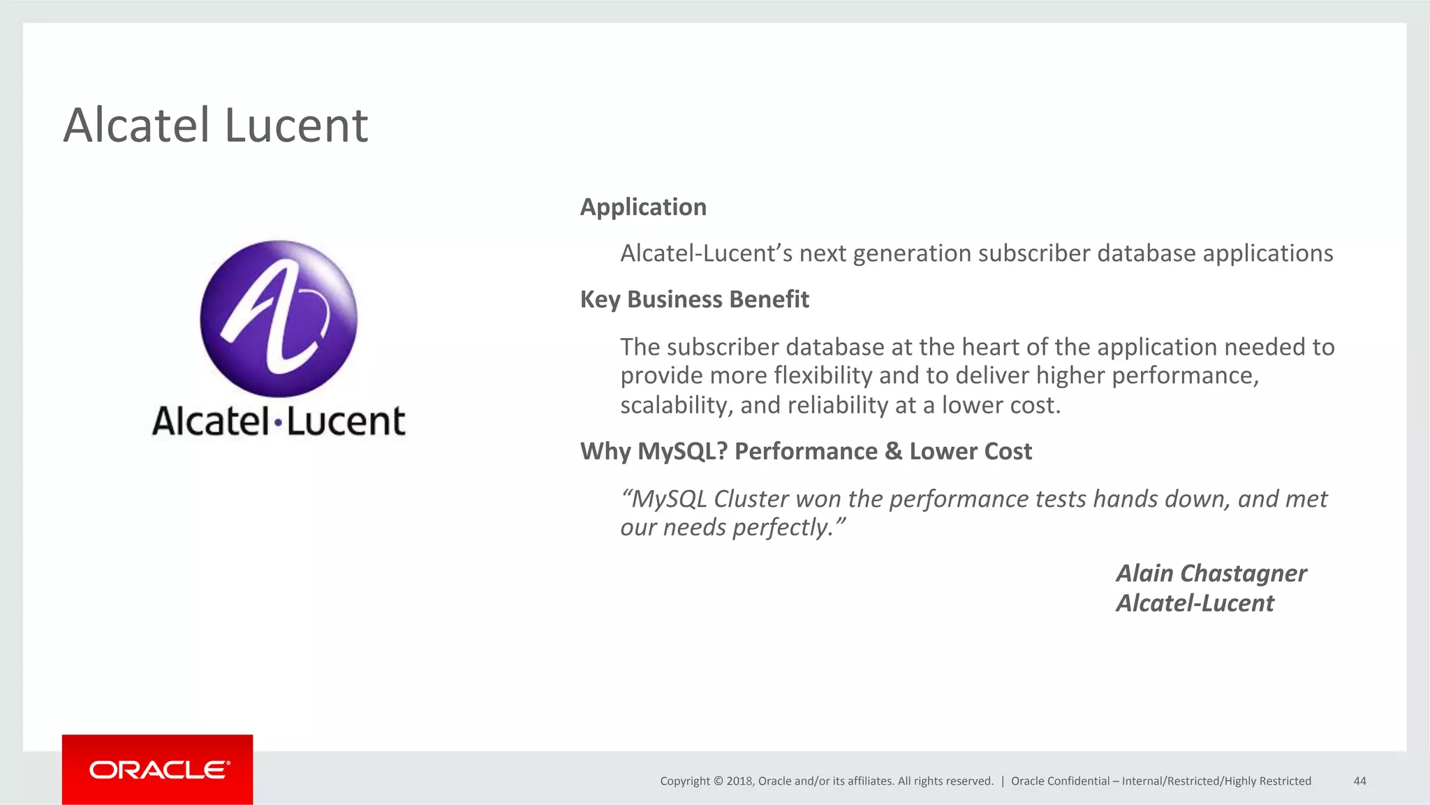 Copyright	©	2018,	Oracle	and/or	its	affiliates.	All	rights	reserved.	| Alcatel	Lucent Oracle	Confidential	–	Internal/Restricted/Highly	Restricted 44 Application	Alcatel-Lucent’s	next	generation	subscriber	database	applications Key	Business	Benefit	The	subscriber	database	at	the	heart	of	the	application	needed	to provide	more	flexibility	and	to	deliver	higher	performance, scalability,	and	reliability	at	a	lower	cost. Why	MySQL?	Performance	&	Lower	Cost	“MySQL	Cluster	won	the	performance	tests	hands	down,	and	met our	needs	perfectly.”	Alain	Chastagner	Alcatel-Lucent 
