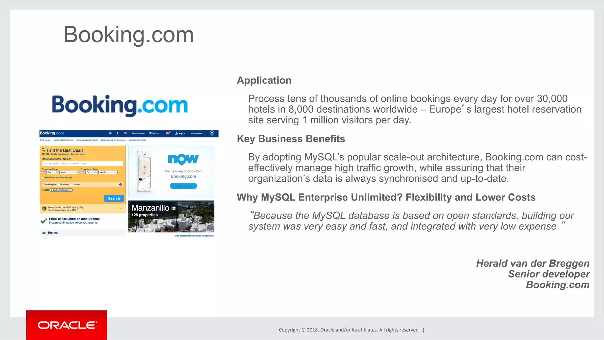 Copyright	©	2018,	Oracle	and/or	its	affiliates.	All	rights	reserved.	| Booking.com Application Process tens of thousands of online bookings every day for over 30,000 hotels in 8,000 destinations worldwide – Europe’s largest hotel reservation site serving 1 million visitors per day. Key Business Benefits By adopting MySQL’s popular scale-out architecture, Booking.com can cost- effectively manage high traffic growth, while assuring that their organization’s data is always synchronised and up-to-date. Why MySQL Enterprise Unlimited? Flexibility and Lower Costs “Because the MySQL database is based on open standards, building our system was very easy and fast, and integrated with very low expense ” Herald van der Breggen Senior developer Booking.com 