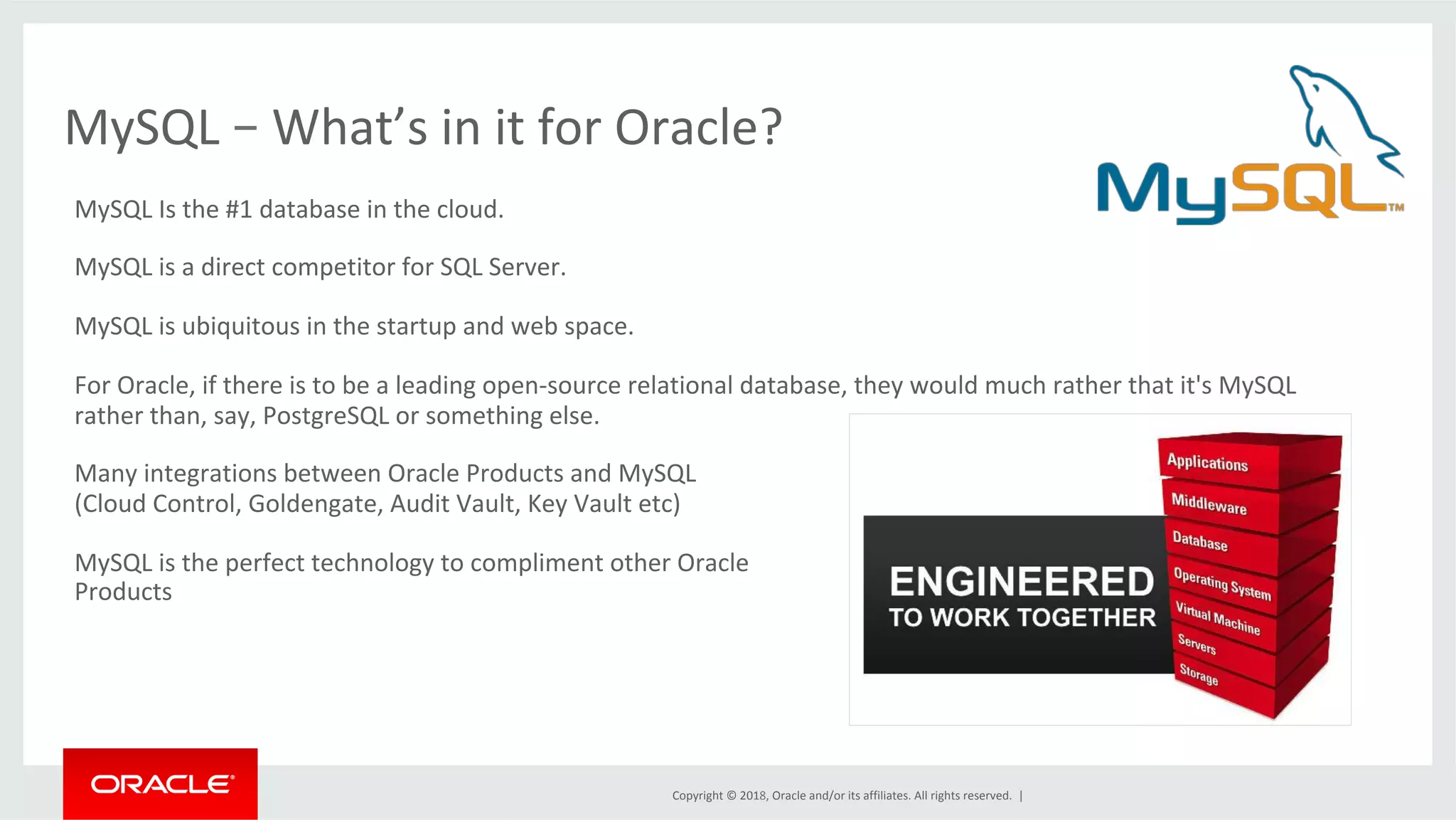 Copyright	©	2018,	Oracle	and/or	its	affiliates.	All	rights	reserved.	| MySQL	–	What’s	in	it	for	Oracle? MySQL	Is	the	#1	database	in	the	cloud. MySQL	is	a	direct	competitor	for	SQL	Server. MySQL	is	ubiquitous	in	the	startup	and	web	space. For	Oracle,	if	there	is	to	be	a	leading	open-source	relational	database,	they	would	much	rather	that	it's	MySQL rather	than,	say,	PostgreSQL	or	something	else. Many	integrations	between	Oracle	Products	and	MySQL (Cloud	Control,	Goldengate,	Audit	Vault,	Key	Vault	etc) MySQL	is	the	perfect	technology	to	compliment	other	Oracle Products 