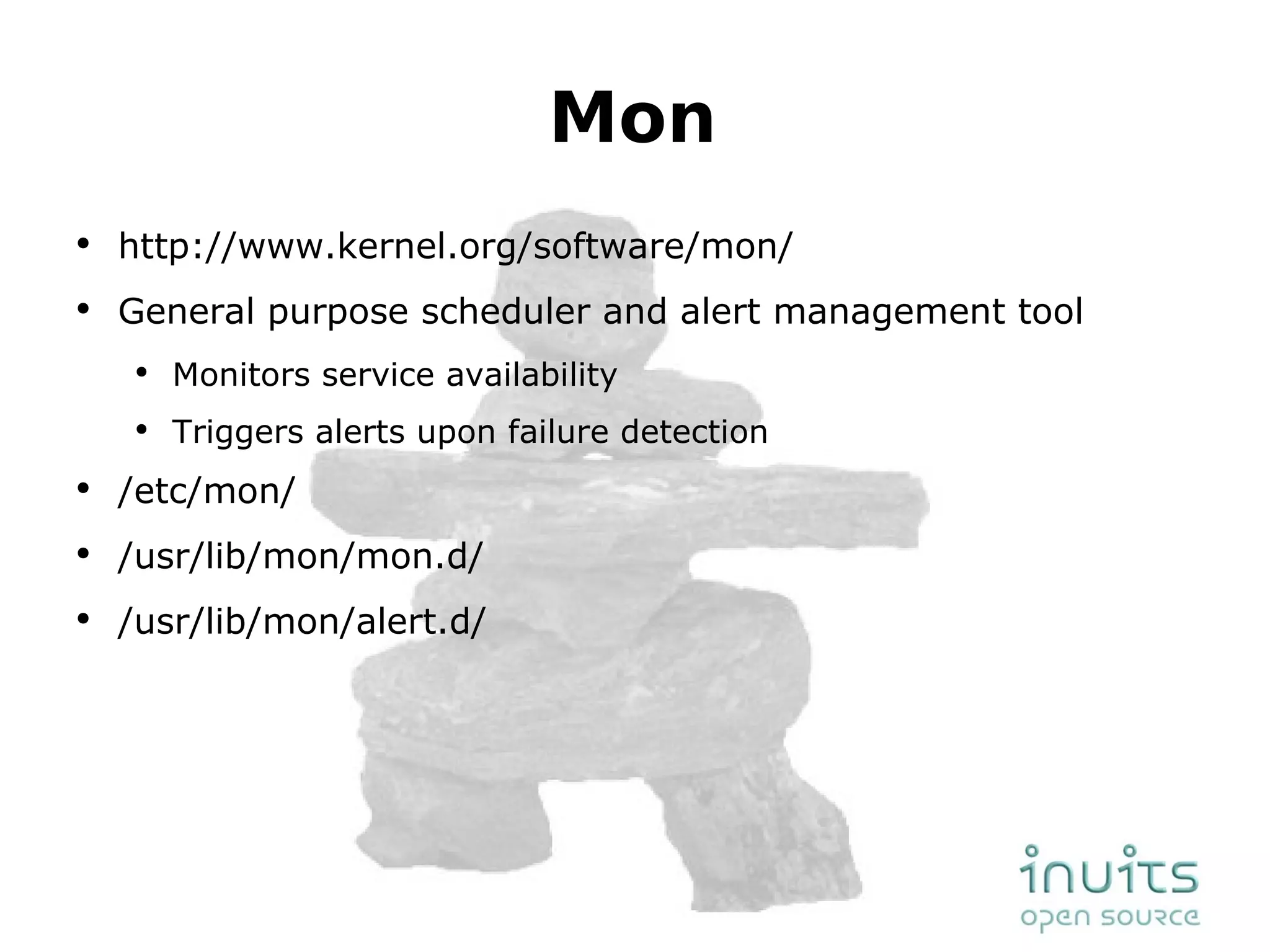 Mon http://www.kernel.org/software/mon/ General purpose scheduler and alert management tool Monitors service availability Triggers alerts upon failure detection /etc/mon/ /usr/lib/mon/mon.d/ /usr/lib/mon/alert.d/ 