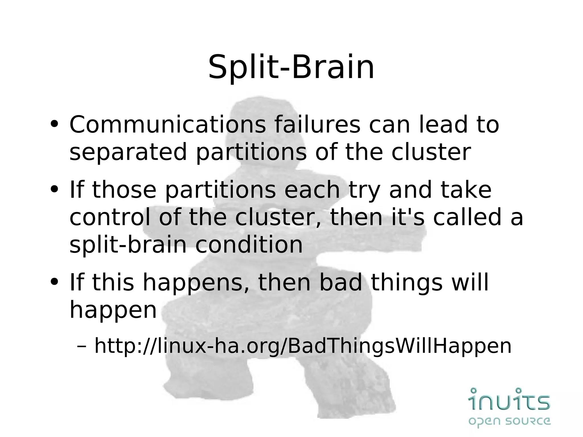 Split-Brain Communications failures can lead to separated partitions of the cluster If those partitions each try and take control of the cluster, then it's called a split-brain condition If this happens, then bad things will happen http://linux-ha.org/BadThingsWillHappen 